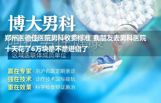 郑州医德佳医院男科收费标准_我朋友去男科医院十天花了6万块是不是进错了